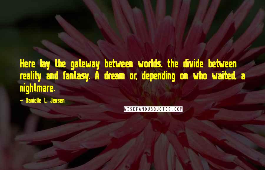Danielle L. Jensen quotes: Here lay the gateway between worlds, the divide between reality and fantasy. A dream or, depending on who waited, a nightmare. Danielle L. Jensen quotes: Here lay the gateway between worlds, the divide between reality and fantasy. A dream or, depending on who waited, a nightmare.