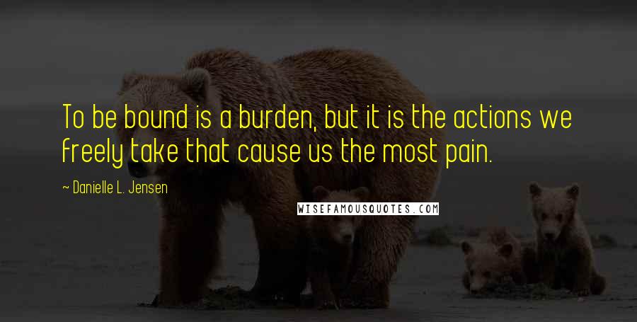 Danielle L. Jensen quotes: To be bound is a burden, but it is the actions we freely take that cause us the most pain.