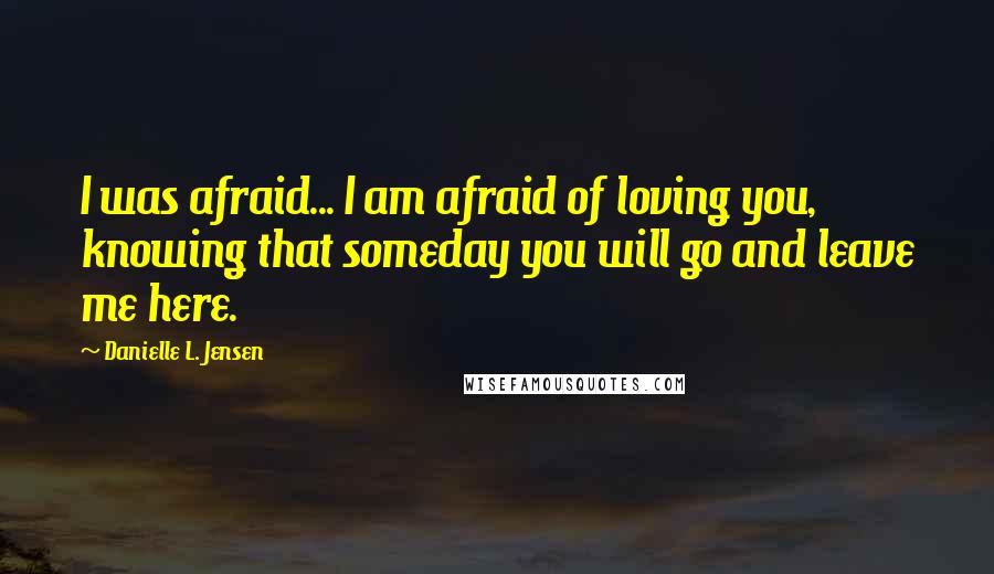 Danielle L. Jensen quotes: I was afraid... I am afraid of loving you, knowing that someday you will go and leave me here.