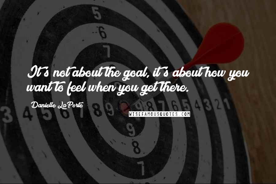 Danielle LaPorte quotes: It's not about the goal, it's about how you want to feel when you get there.