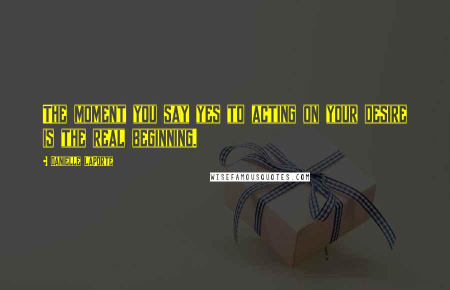 Danielle LaPorte quotes: The moment you say yes to acting on your desire is the real beginning.