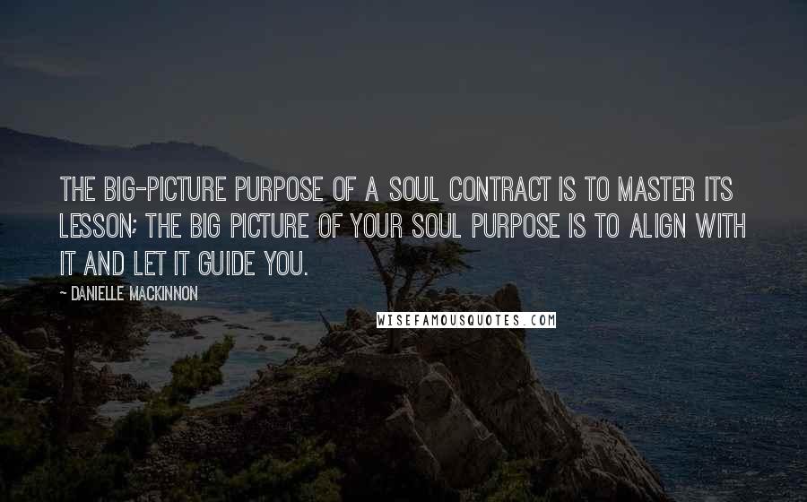 Danielle MacKinnon quotes: The big-picture purpose of a Soul Contract is to master its lesson; the big picture of your Soul Purpose is to align with it and let it guide you. Danielle MacKinnon quotes: The big-picture purpose of a Soul Contract is to master its lesson; the big picture of your Soul Purpose is to align with it and let it guide you.