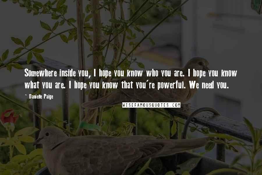 Danielle Paige quotes: Somewhere inside you, I hope you know who you are. I hope you know what you are. I hope you know that you're powerful. We need you. Danielle Paige quotes: Somewhere inside you, I hope you know who you are. I hope you know what you are. I hope you know that you're powerful. We need you.
