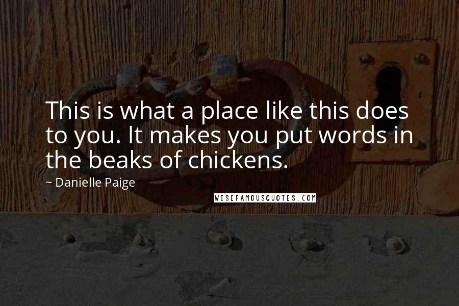 Danielle Paige quotes: This is what a place like this does to you. It makes you put words in the beaks of chickens. Danielle Paige quotes: This is what a place like this does to you. It makes you put words in the beaks of chickens.