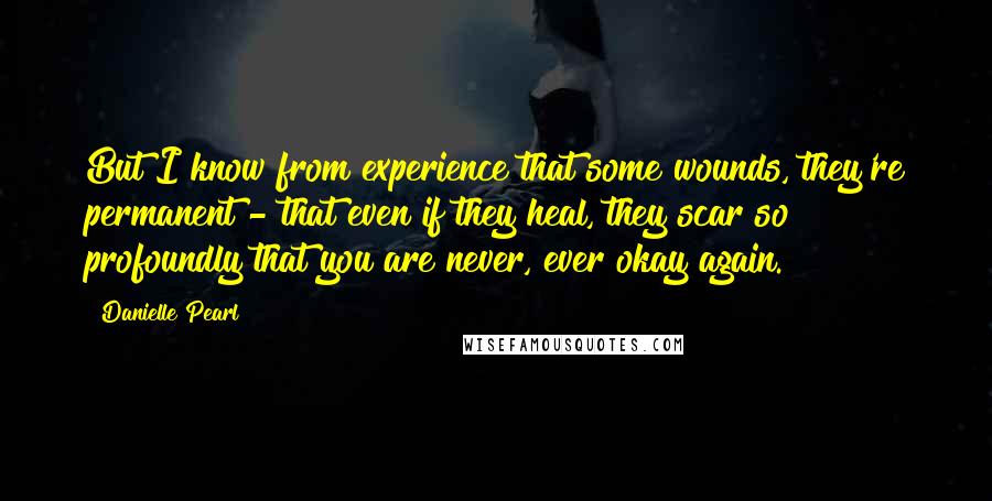 Danielle Pearl quotes: But I know from experience that some wounds, they're permanent - that even if they heal, they scar so profoundly that you are never, ever okay again. Danielle Pearl quotes: But I know from experience that some wounds, they're permanent - that even if they heal, they scar so profoundly that you are never, ever okay again.
