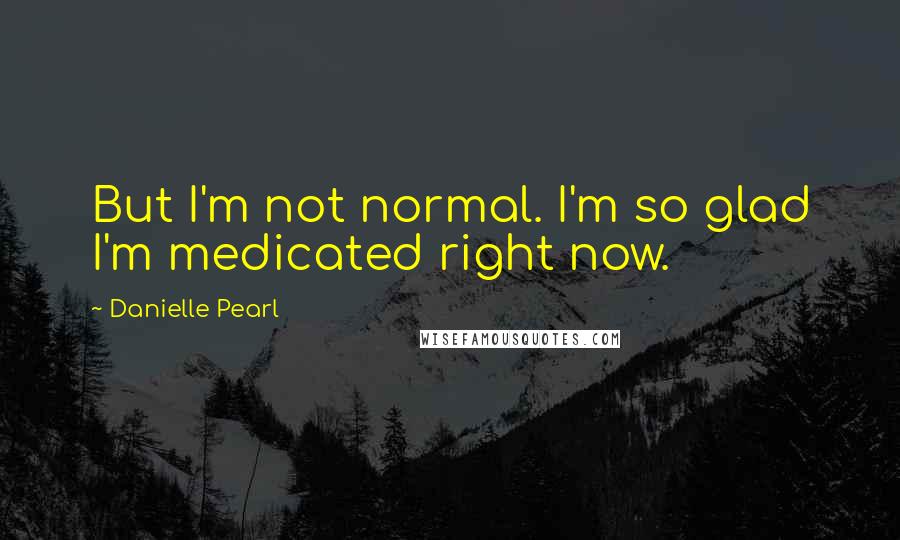 Danielle Pearl quotes: But I'm not normal. I'm so glad I'm medicated right now.