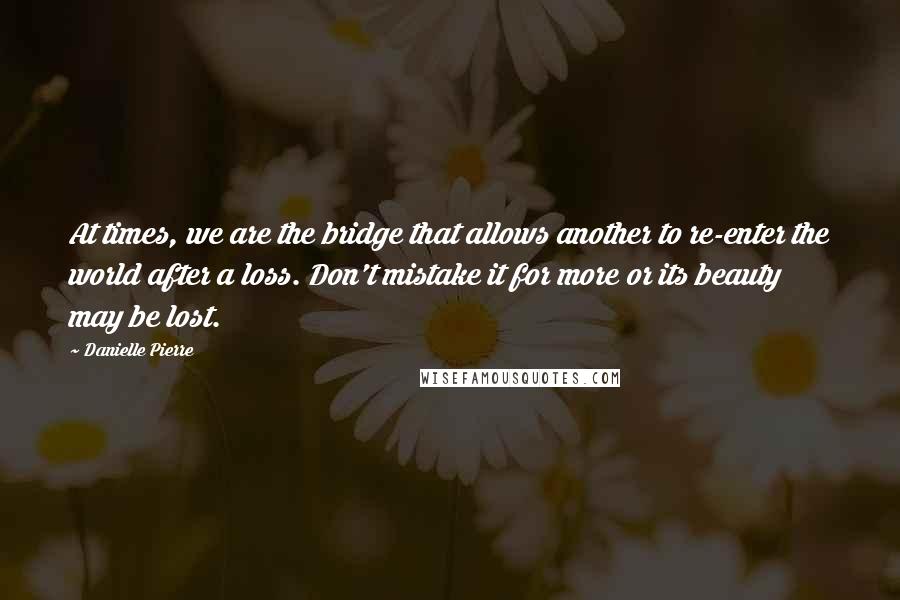 Danielle Pierre quotes: At times, we are the bridge that allows another to re-enter the world after a loss. Don't mistake it for more or its beauty may be lost.