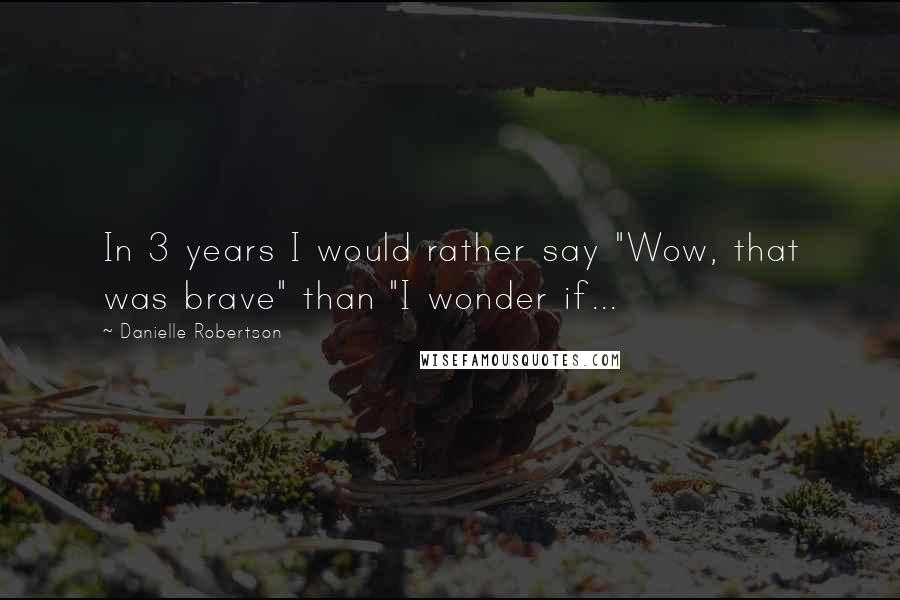 Danielle Robertson quotes: In 3 years I would rather say "Wow, that was brave" than "I wonder if...