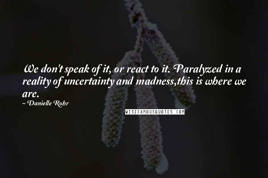 Danielle Rohr quotes: We don't speak of it, or react to it. Paralyzed in a reality of uncertainty and madness,this is where we are.