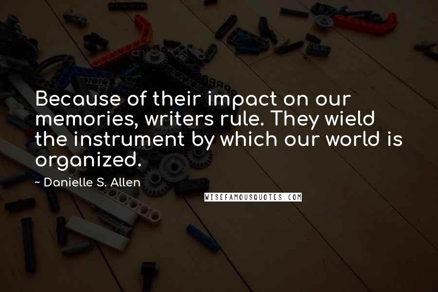 Danielle S. Allen quotes: Because of their impact on our memories, writers rule. They wield the instrument by which our world is organized. Danielle S. Allen quotes: Because of their impact on our memories, writers rule. They wield the instrument by which our world is organized.