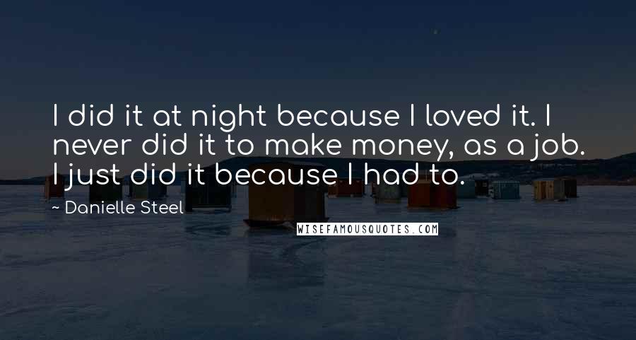 Danielle Steel quotes: I did it at night because I loved it. I never did it to make money, as a job. I just did it because I had to. Danielle Steel quotes: I did it at night because I loved it. I never did it to make money, as a job. I just did it because I had to.