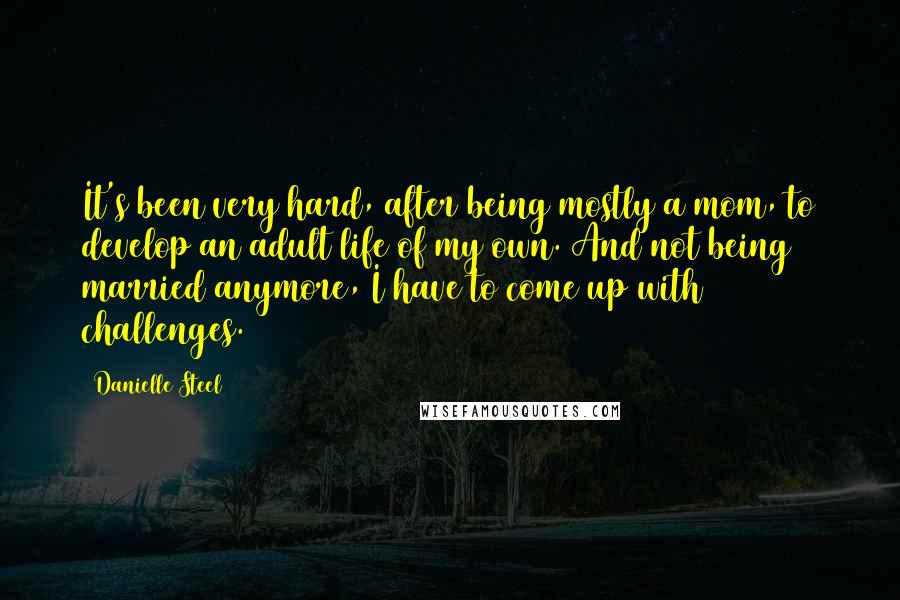 Danielle Steel quotes: It's been very hard, after being mostly a mom, to develop an adult life of my own. And not being married anymore, I have to come up with challenges.