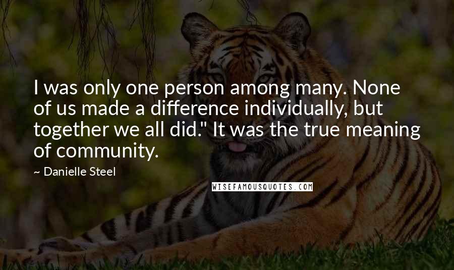 Danielle Steel quotes: I was only one person among many. None of us made a difference individually, but together we all did." It was the true meaning of community. Danielle Steel quotes: I was only one person among many. None of us made a difference individually, but together we all did." It was the true meaning of community.