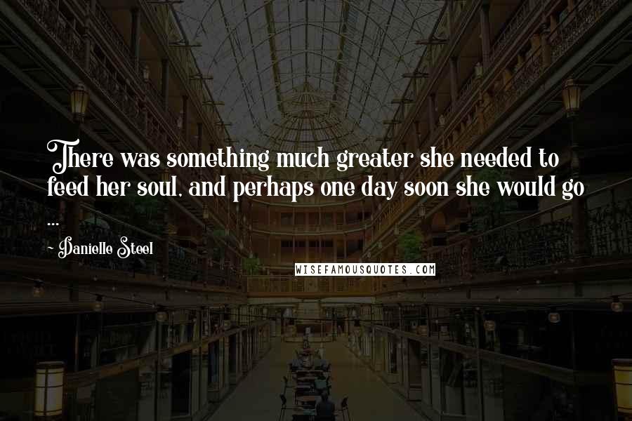 Danielle Steel quotes: There was something much greater she needed to feed her soul, and perhaps one day soon she would go ... Danielle Steel quotes: There was something much greater she needed to feed her soul, and perhaps one day soon she would go ...