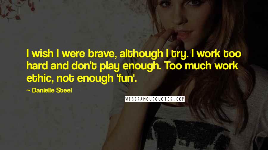 Danielle Steel quotes: I wish I were brave, although I try. I work too hard and don't play enough. Too much work ethic, not enough 'fun'.