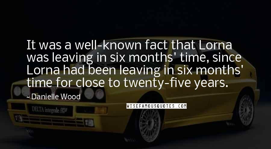 Danielle Wood quotes: It was a well-known fact that Lorna was leaving in six months' time, since Lorna had been leaving in six months' time for close to twenty-five years.