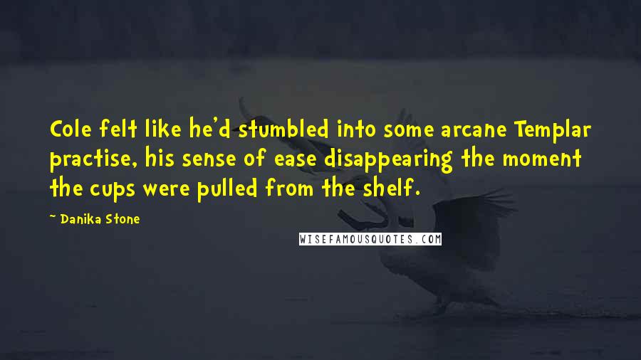 Danika Stone quotes: Cole felt like he'd stumbled into some arcane Templar practise, his sense of ease disappearing the moment the cups were pulled from the shelf. Danika Stone quotes: Cole felt like he'd stumbled into some arcane Templar practise, his sense of ease disappearing the moment the cups were pulled from the shelf.