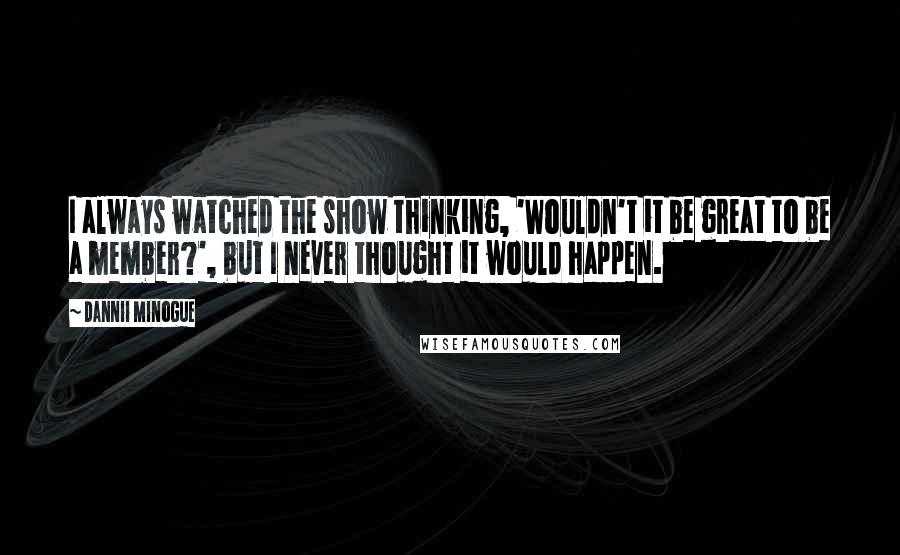 Dannii Minogue quotes: I always watched the show thinking, 'Wouldn't it be great to be a member?', but I never thought it would happen.