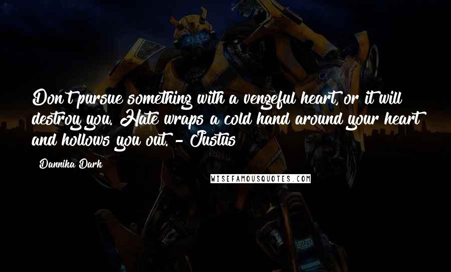 Dannika Dark quotes: Don't pursue something with a vengeful heart, or it will destroy you. Hate wraps a cold hand around your heart and hollows you out. - Justus