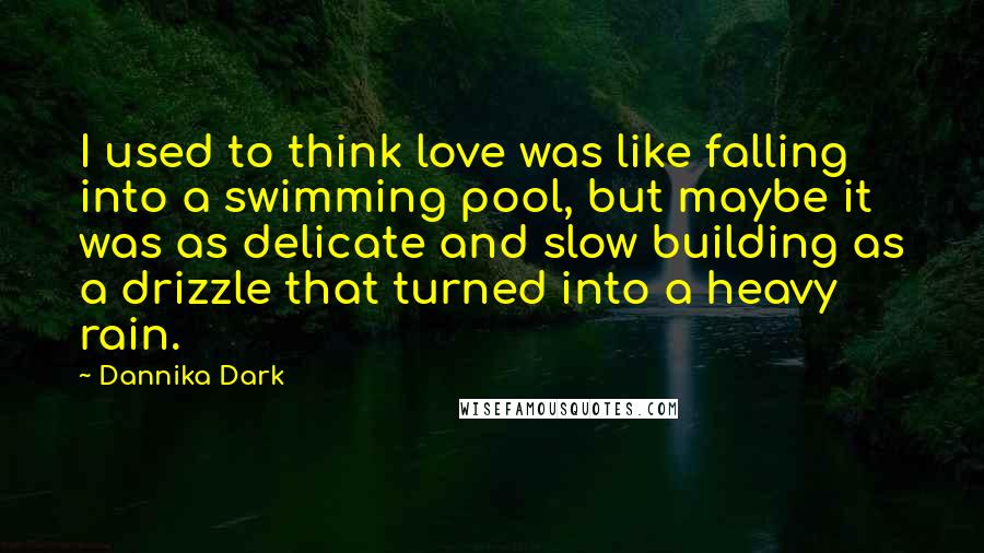 Dannika Dark quotes: I used to think love was like falling into a swimming pool, but maybe it was as delicate and slow building as a drizzle that turned into a heavy rain.