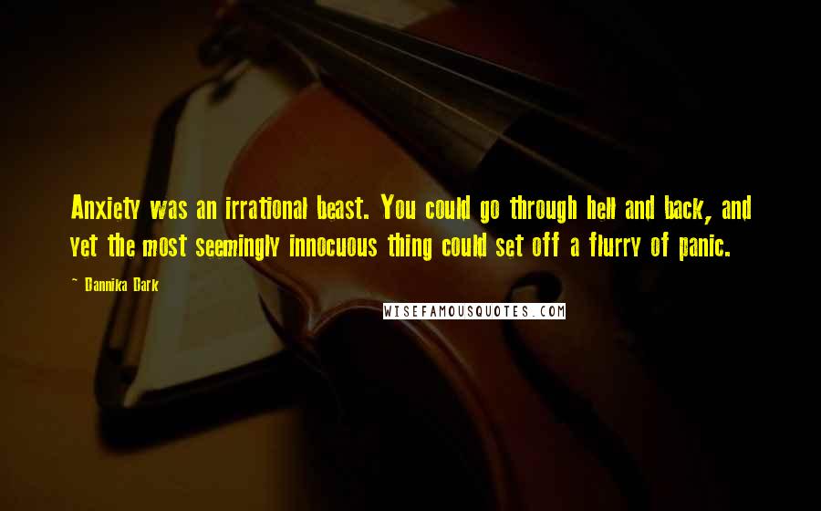 Dannika Dark quotes: Anxiety was an irrational beast. You could go through hell and back, and yet the most seemingly innocuous thing could set off a flurry of panic.