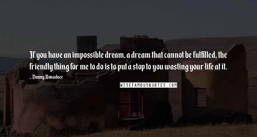 Danny Bonaduce quotes: If you have an impossible dream, a dream that cannot be fulfilled, the friendly thing for me to do is to put a stop to you wasting your life at