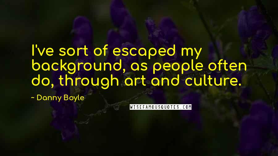 Danny Boyle quotes: I've sort of escaped my background, as people often do, through art and culture.