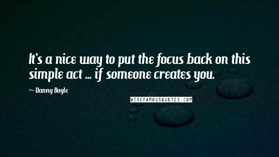 Danny Boyle quotes: It's a nice way to put the focus back on this simple act ... if someone creates you.