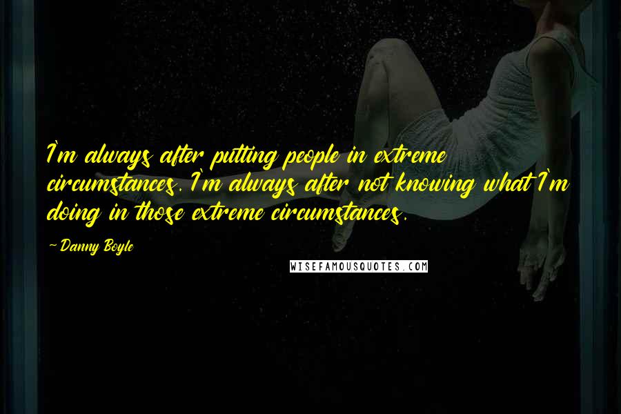 Danny Boyle quotes: I'm always after putting people in extreme circumstances. I'm always after not knowing what I'm doing in those extreme circumstances.