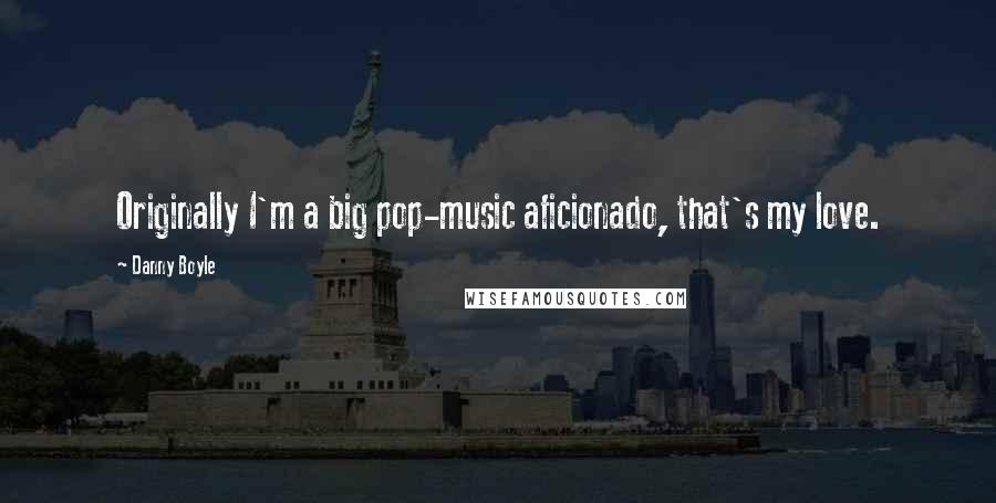 Danny Boyle quotes: Originally I'm a big pop-music aficionado, that's my love.