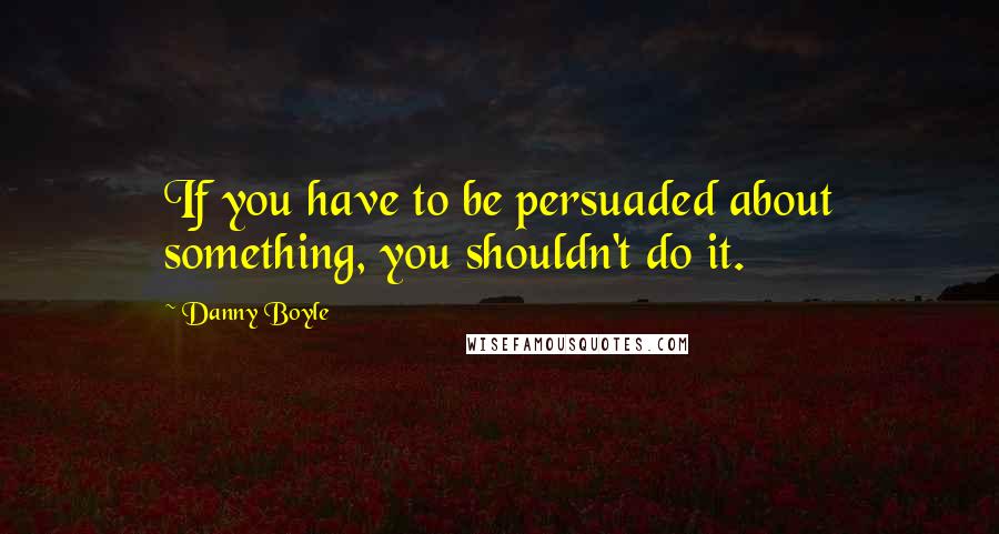 Danny Boyle quotes: If you have to be persuaded about something, you shouldn't do it.