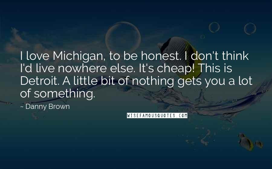 Danny Brown quotes: I love Michigan, to be honest. I don't think I'd live nowhere else. It's cheap! This is Detroit. A little bit of nothing gets you a lot of something.