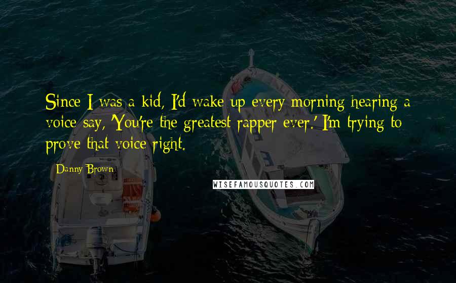 Danny Brown quotes: Since I was a kid, I'd wake up every morning hearing a voice say, 'You're the greatest rapper ever.' I'm trying to prove that voice right. Danny Brown quotes: Since I was a kid, I'd wake up every morning hearing a voice say, 'You're the greatest rapper ever.' I'm trying to prove that voice right.