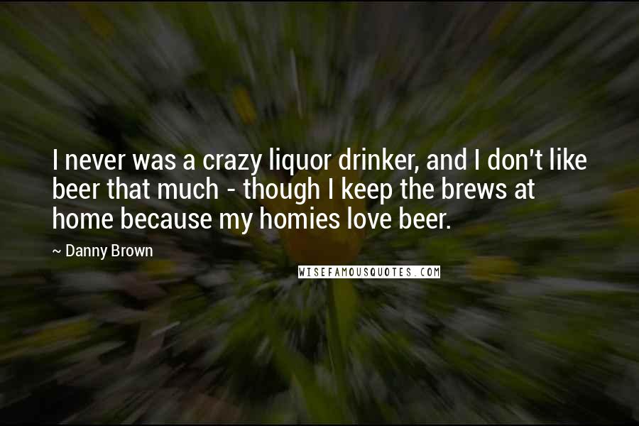 Danny Brown quotes: I never was a crazy liquor drinker, and I don't like beer that much - though I keep the brews at home because my homies love beer. Danny Brown quotes: I never was a crazy liquor drinker, and I don't like beer that much - though I keep the brews at home because my homies love beer.