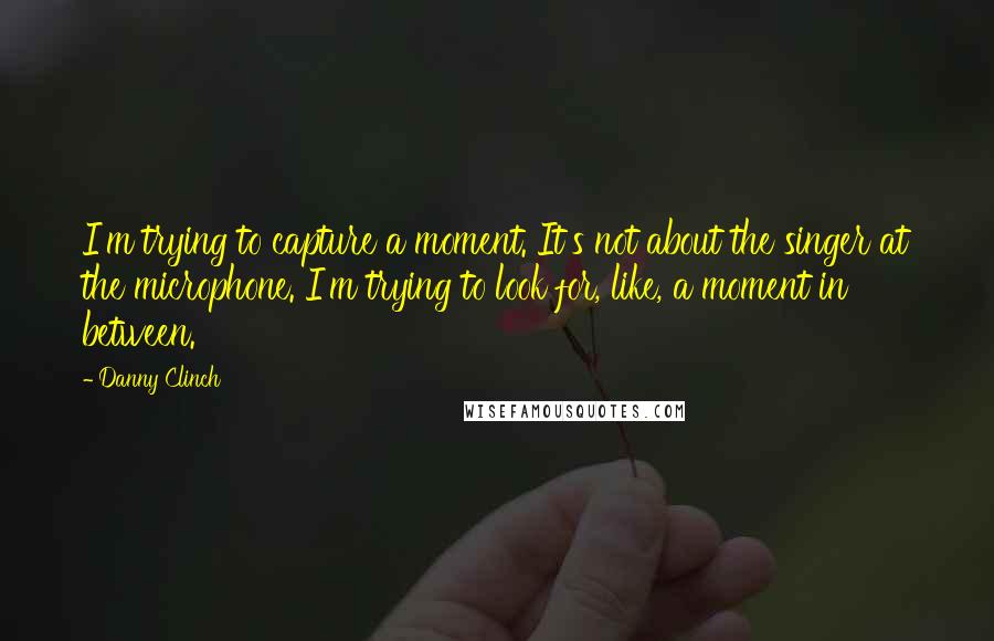 Danny Clinch quotes: I'm trying to capture a moment. It's not about the singer at the microphone. I'm trying to look for, like, a moment in between.