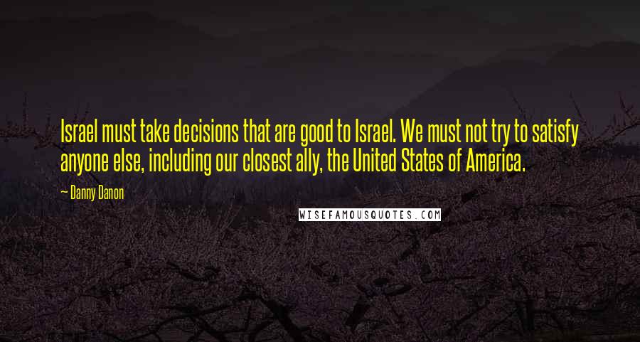 Danny Danon quotes: Israel must take decisions that are good to Israel. We must not try to satisfy anyone else, including our closest ally, the United States of America. Danny Danon quotes: Israel must take decisions that are good to Israel. We must not try to satisfy anyone else, including our closest ally, the United States of America.