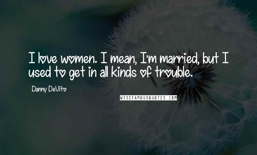 Danny DeVito quotes: I love women. I mean, I'm married, but I used to get in all kinds of trouble.
