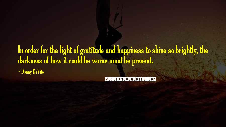 Danny DeVito quotes: In order for the light of gratitude and happiness to shine so brightly, the darkness of how it could be worse must be present.