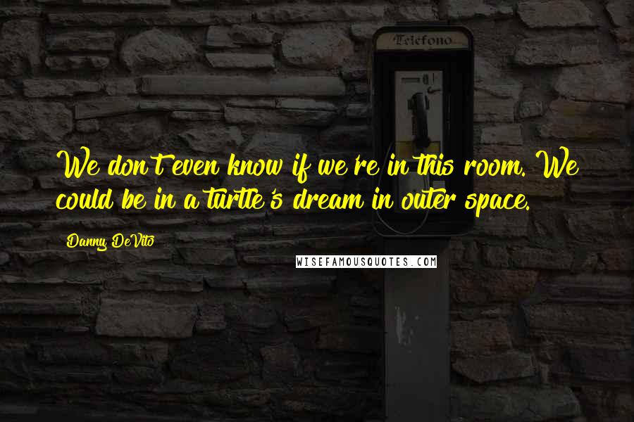Danny DeVito quotes: We don't even know if we're in this room. We could be in a turtle's dream in outer space.