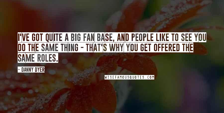 Danny Dyer quotes: I've got quite a big fan base, and people like to see you do the same thing - that's why you get offered the same roles. Danny Dyer quotes: I've got quite a big fan base, and people like to see you do the same thing - that's why you get offered the same roles.