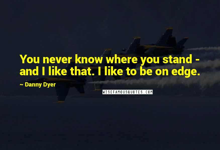 Danny Dyer quotes: You never know where you stand - and I like that. I like to be on edge.