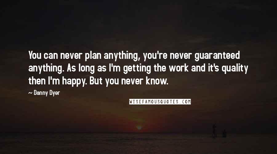 Danny Dyer quotes: You can never plan anything, you're never guaranteed anything. As long as I'm getting the work and it's quality then I'm happy. But you never know. Danny Dyer quotes: You can never plan anything, you're never guaranteed anything. As long as I'm getting the work and it's quality then I'm happy. But you never know.