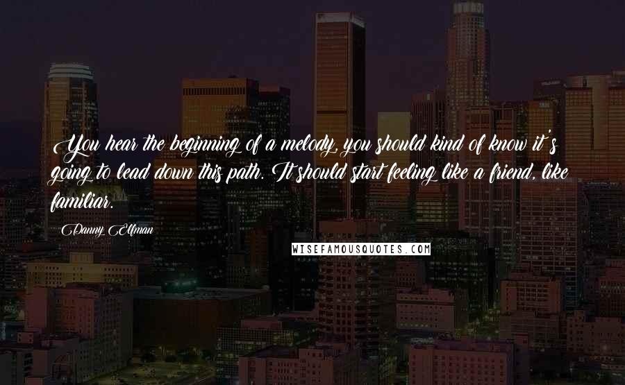 Danny Elfman quotes: You hear the beginning of a melody, you should kind of know it's going to lead down this path. It should start feeling like a friend, like familiar.