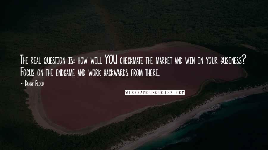 Danny Flood quotes: The real question is: how will YOU checkmate the market and win in your business? Focus on the endgame and work backwards from there.