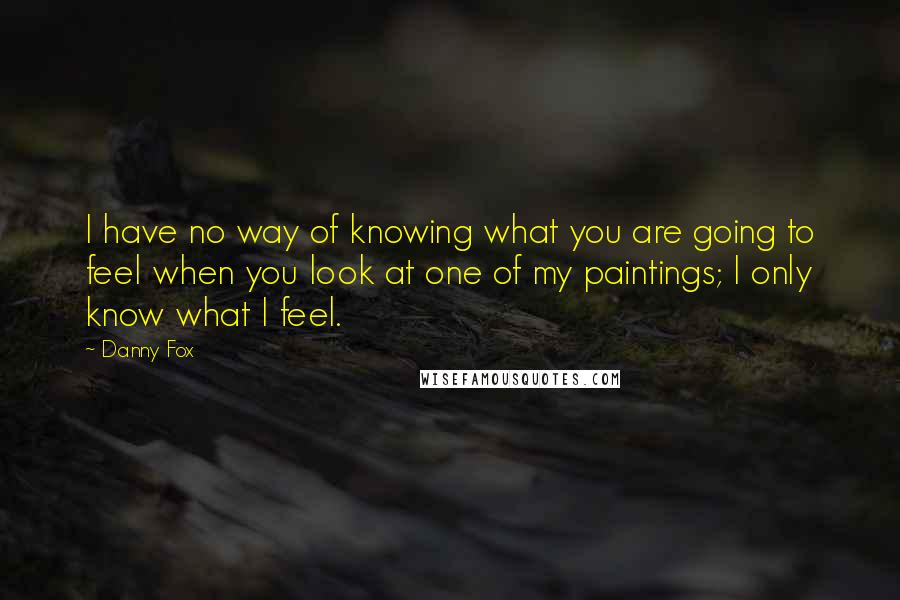 Danny Fox quotes: I have no way of knowing what you are going to feel when you look at one of my paintings; I only know what I feel.