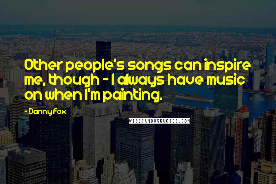 Danny Fox quotes: Other people's songs can inspire me, though - I always have music on when I'm painting.