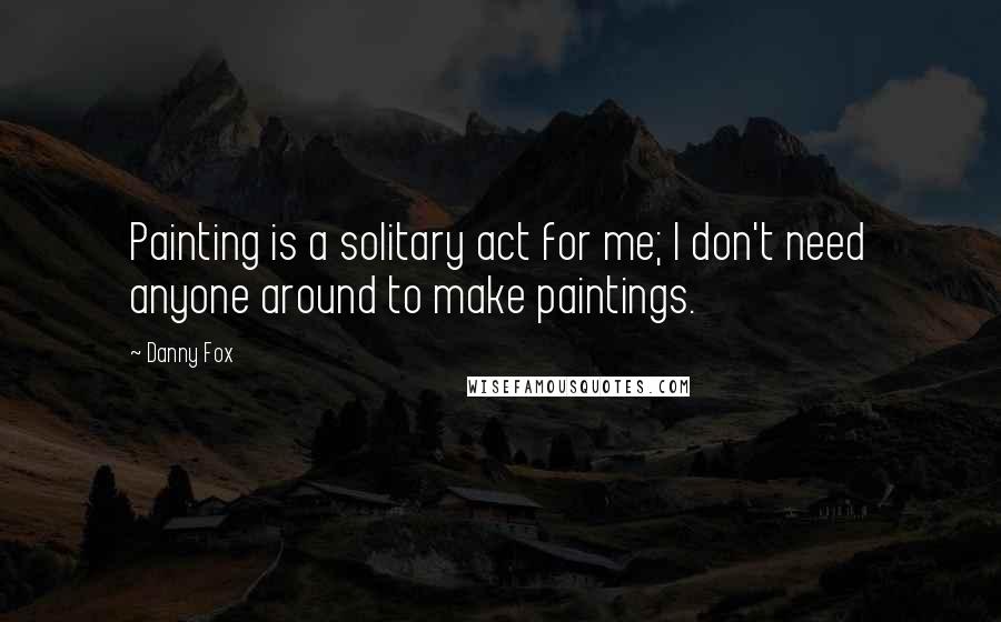 Danny Fox quotes: Painting is a solitary act for me; I don't need anyone around to make paintings.