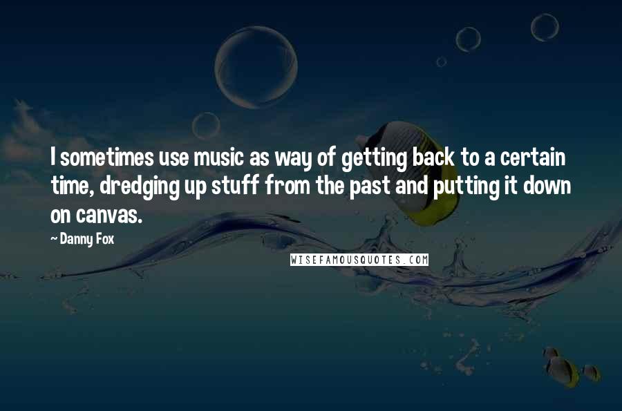 Danny Fox quotes: I sometimes use music as way of getting back to a certain time, dredging up stuff from the past and putting it down on canvas.