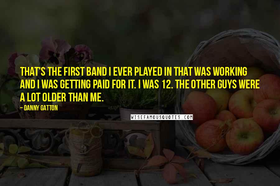 Danny Gatton quotes: That's the first band I ever played in that was working and I was getting paid for it. I was 12. The other guys were a lot older than me.