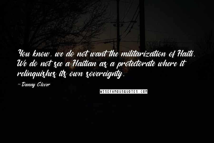 Danny Glover quotes: You know, we do not want the militarization of Haiti. We do not see a Haitian as a protectorate where it relinquishes its own sovereignty.